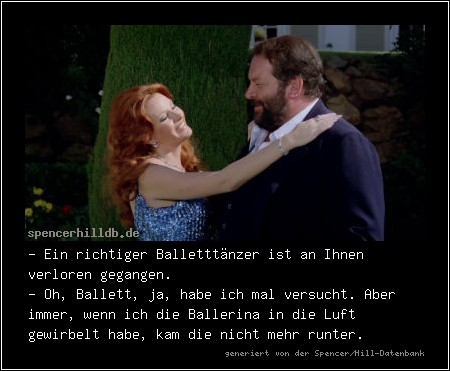 - Ein richtiger Balletttänzer ist an Ihnen verloren gegangen.
- Oh, Ballett, ja, habe ich mal versucht. Aber immer, wenn ich die Ballerina in die Luft gewirbelt habe, kam die nicht mehr runter.