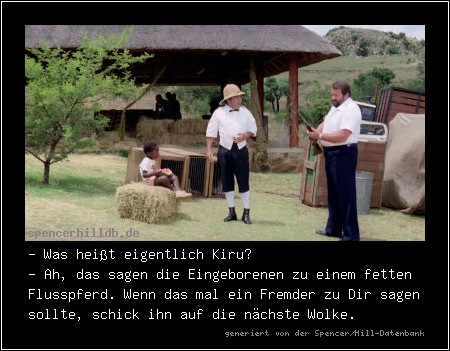 - Was heißt eigentlich Kiru?
- Ah, das sagen die Eingeborenen zu einem fetten Flusspferd. Wenn das mal ein Fremder zu Dir sagen sollte, schick ihn auf die nächste Wolke.