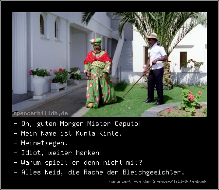 - Oh, guten Morgen Mister Caputo!
- Mein Name ist Kunta Kinte.
- Meinetwegen.
- Idiot, weiter harken!
- Warum spielt er denn nicht mit?
- Alles Neid, die Rache der Bleichgesichter.