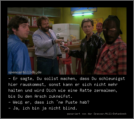 - Er sagte, Du sollst machen, dass Du schleunigst hier rauskommst, sonst kann er sich nicht mehr halten und wird Dich wie eine Ratte zermalmen, bis Du den Arsch zukneifst.
- Weiß er, dass ich 'ne Puste hab?
- Ja, ich bin ja nicht blind.