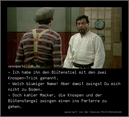 - Ich habe ihn den Blütenstiel mit den zwei Knospen-Trick genannt.
- Welch blumiger Name! Aber damit zwingst Du mich nicht zu Boden.
- Doch kahler Macker, die Knospen und der Blütenstengel zwingen einen ins Parterre zu gehen.
