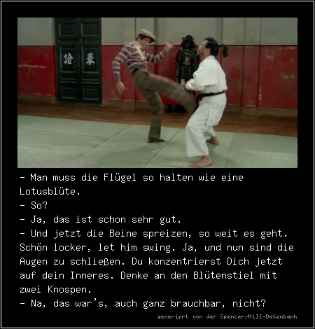 - Man muss die Flügel so halten wie eine Lotusblüte.
- So?
- Ja, das ist schon sehr gut.
- Und jetzt die Beine spreizen, so weit es geht. Schön locker, let him swing. Ja, und nun sind die Augen zu schließen. Du konzentrierst Dich jetzt auf dein Inneres. Denke an den Blütenstiel mit zwei Knospen.
- Na, das war's, auch ganz brauchbar, nicht?

