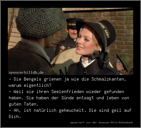 - Die Bengels grienen ja wie die Schmalzkanten, warum eigentlich?
- Weil sie ihren Seelenfrieden wieder gefunden haben. Sie haben der Sünde entsagt und leben von guten Taten.
- Ah, ist natürlich geheuchelt. Die sind geil auf Dich.