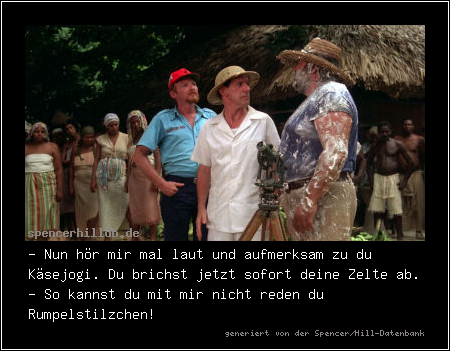 - Nun hör mir mal laut und aufmerksam zu du Käsejogi. Du brichst jetzt sofort deine Zelte ab.
- So kannst du mit mir nicht reden du Rumpelstilzchen!