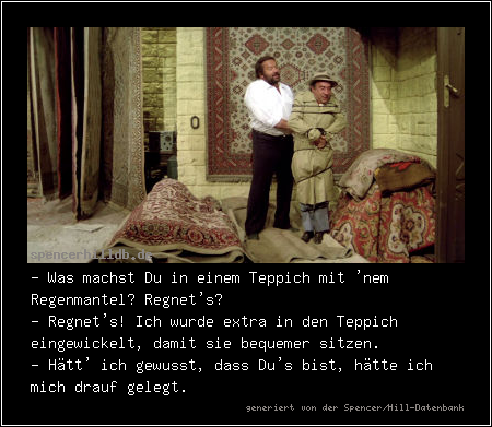 - Was machst Du in einem Teppich mit 'nem Regenmantel? Regnet's?
- Regnet's! Ich wurde extra in den Teppich eingewickelt, damit sie bequemer sitzen.
- Hätt' ich gewusst, dass Du's bist, hätte ich mich drauf gelegt.