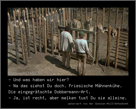 - Und was haben wir hier?
- Na das siehst Du doch. Friesische Mähnenkühe. Die eingegrätschte Dobbermann-Art.
- Ja, ist recht, aber melken tust Du sie alleine.