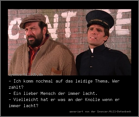 - Ich komm nochmal auf das leidige Thema. Wer zahlt? 
- Ein lieber Mensch der immer lacht.
- Vielleicht hat er was an der Knolle wenn er immer lacht?