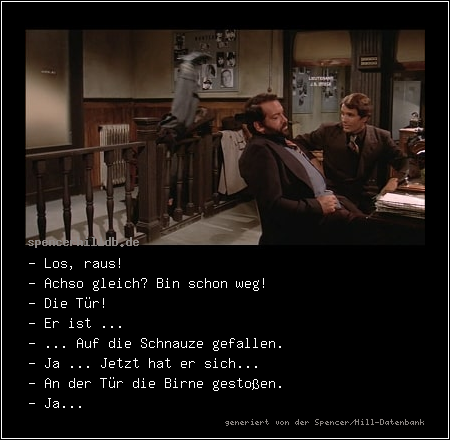 - Los, raus! 
- Achso gleich? Bin schon weg! 
- Die Tür! 
- Er ist ... 
- ... Auf die Schnauze gefallen. 
- Ja ... Jetzt hat er sich... 
- An der Tür die Birne gestoßen. 
- Ja...