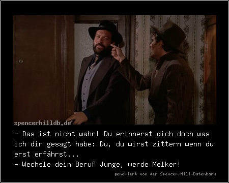 - Das ist nicht wahr! Du erinnerst dich doch was ich dir gesagt habe: Du, du wirst zittern wenn du erst erfährst...
- Wechsle dein Beruf Junge, werde Melker!