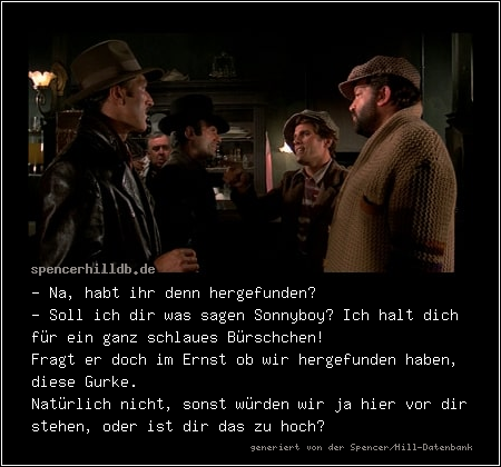 - Na, habt ihr denn hergefunden?
- Soll ich dir was sagen Sonnyboy? Ich halt dich für ein ganz schlaues Bürschchen!
Fragt er doch im Ernst ob wir hergefunden haben, diese Gurke.
Natürlich nicht, sonst würden wir ja hier vor dir stehen, oder ist dir das zu hoch?