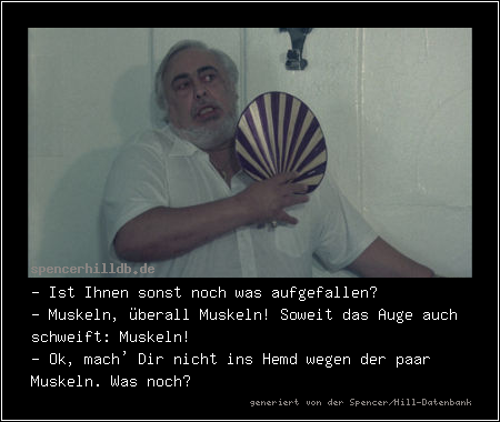 - Ist Ihnen sonst noch was aufgefallen?
- Muskeln, überall Muskeln! Soweit das Auge auch schweift: Muskeln!
- Ok, mach' Dir nicht ins Hemd wegen der paar Muskeln. Was noch?