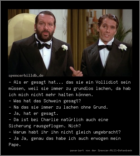 - Als er gesagt hat... das sie ein Vollidiot sein müssen, weil sie immer zu grundlos lachen, da hab ich mich nicht mehr halten können.
- Was hat das Schwein gesagt?
- Na das sie immer zu lachen ohne Grund.
- Ja, hat er gesagt.
- Da ist bei Charlie natürlich auch eine Sicherung rausgeflogen. Nich? 
- Warum habt ihr ihn nicht gleich umgebracht?
- Ja Ja, genau das habe ich auch erwogen mein Pape.