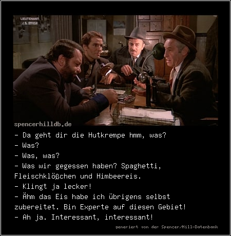 - Da geht dir die Hutkrempe hmm, was? 
- Was? 
- Was, was? 
- Was wir gegessen haben? Spaghetti, Fleischklößchen und Himbeereis. 
- Klingt ja lecker! 
- Ähm das Eis habe ich übrigens selbst zubereitet. Bin Experte auf diesen Gebiet! 
- Ah ja. Interessant, interessant!