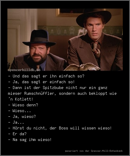 - Und das sagt er ihn einfach so? 
- Ja, das sagt er einfach so! 
- Dann ist der Spitzbube nicht nur ein ganz mieser Rumschnüffler, sondern auch bekloppt wie 'n Kotlett! 
- Wieso denn? 
- Wieso... 
- Ja, wieso? 
- Ja... 
- Hörst du nicht, der Boss will wissen wieso! 
- Er da? 
- Na sag ihm wieso! 