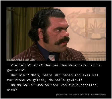 - Vielleicht wirkt das bei dem Menschenaffen da gar nicht! 
- Der hier? Nein, nein! Wir haben ihn zwei Mal zur Probe vergiftet, da hat's gewirkt! 
- Na da hat er was am Kopf von zurückbehalten, nich?