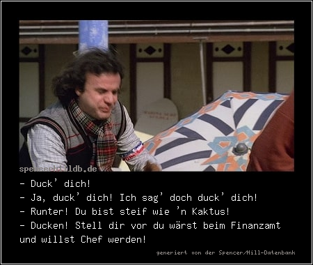- Duck' dich!
- Ja, duck' dich! Ich sag' doch duck' dich!
- Runter! Du bist steif wie 'n Kaktus!
- Ducken! Stell dir vor du wärst beim Finanzamt und willst Chef werden!