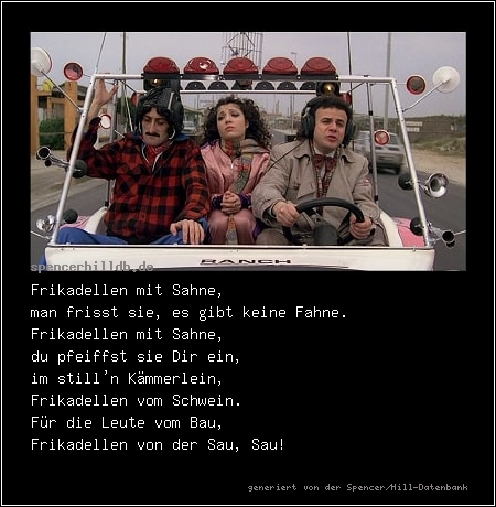 Frikadellen mit Sahne,
man frisst sie, es gibt keine Fahne.
Frikadellen mit Sahne,
du pfeiffst sie Dir ein,
im still'n Kämmerlein,
Frikadellen vom Schwein.
Für die Leute vom Bau,
Frikadellen von der Sau, Sau!
