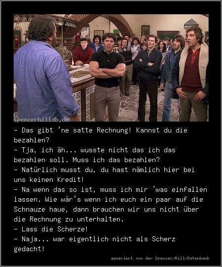 - Das gibt 'ne satte Rechnung! Kannst du die bezahlen?
- Tja, ich äh... wusste nicht das ich das bezahlen soll. Muss ich das bezahlen?
- Natürlich musst du, du hast nämlich hier bei uns keinen Kredit!
- Na wenn das so ist, muss ich mir 'was einfallen lassen. Wie wär's wenn ich euch ein paar auf die Schnauze haue, dann brauchen wir uns nicht über die Rechnung zu unterhalten. 
- Lass die Scherze!
- Naja... war eigentlich nicht als Scherz gedacht!