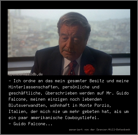 - Ich ordne an das mein gesamter Besitz und meine Hinterlassenschaften, persönliche und geschäftliche, überschrieben werden auf Mr. Guido Falcone, meinen einzigen noch lebenden Blutsverwandten, wohnhaft in Monte Porzio, Italien, der mich nie um mehr gebeten hat, als um ein paar amerikanische Cowboystiefel.
- Guido Falcone...