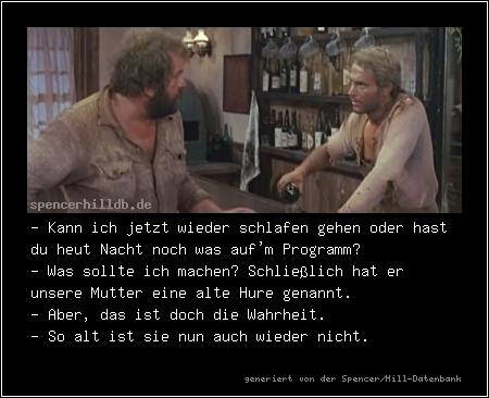 - Kann ich jetzt wieder schlafen gehen oder hast du heut Nacht noch was auf'm Programm?
- Was sollte ich machen? Schließlich hat er unsere Mutter eine alte Hure genannt.
- Aber, das ist doch die Wahrheit.
- So alt ist sie nun auch wieder nicht.