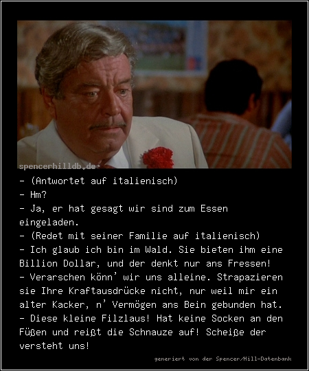 - (Antwortet auf italienisch)
- Hm?
- Ja, er hat gesagt wir sind zum Essen eingeladen.
- (Redet mit seiner Familie auf italienisch)
- Ich glaub ich bin im Wald. Sie bieten ihm eine Billion Dollar, und der denkt nur ans Fressen!
- Verarschen könn' wir uns alleine. Strapazieren sie Ihre Kraftausdrücke nicht, nur weil mir ein alter Kacker, n' Vermögen ans Bein gebunden hat.
- Diese kleine Filzlaus! Hat keine Socken an den Füßen und reißt die Schnauze auf! Scheiße der versteht uns!
