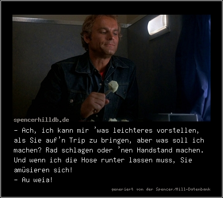 - Ach, ich kann mir 'was leichteres vorstellen, als Sie auf'n Trip zu bringen, aber was soll ich machen? Rad schlagen oder 'nen Handstand machen. Und wenn ich die Hose runter lassen muss, Sie amüsieren sich!
- Au weia!