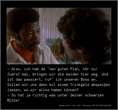 - Also, ich hab da 'nen guten Plan, hör zu! Zuerst mal, bringen wir die beiden hier weg. Und ist das passiert, ruf' ich unseren Boss an. Sollen wir uns denn mit einem Trinkgeld abspeißen lassen, wo wir alles haben können?
- Du hat ja richtig was unter deiner schwarzen Mütze!