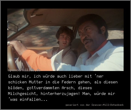 Glaub mir, ich würde auch lieber mit 'ner schicken Mutter in die Federn gehen, als diesen blöden, gottverdammten Arsch, dieses Milchgesicht, hinterherzujagen! Man, würde mir 'was einfallen...