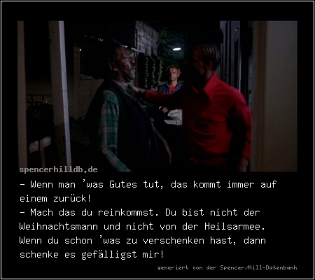 - Wenn man 'was Gutes tut, das kommt immer auf einem zurück!
- Mach das du reinkommst. Du bist nicht der Weihnachtsmann und nicht von der Heilsarmee. 
Wenn du schon 'was zu verschenken hast, dann schenke es gefälligst mir!