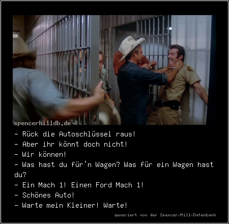 - Rück die Autoschlüssel raus!
- Aber ihr könnt doch nicht!
- Wir können!
- Was hast du für'n Wagen? Was für ein Wagen hast du?
- Ein Mach 1! Einen Ford Mach 1!
- Schönes Auto! 
- Warte mein Kleiner! Warte!