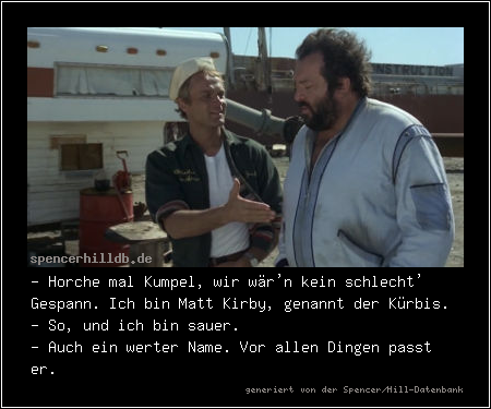 - Horche mal Kumpel, wir wär'n kein schlecht' Gespann. Ich bin Matt Kirby, genannt der Kürbis.
- So, und ich bin sauer.
- Auch ein werter Name. Vor allen Dingen passt er.