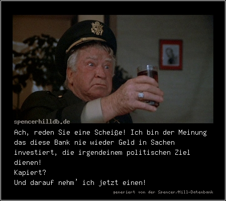 Ach, reden Sie eine Scheiße! Ich bin der Meinung das diese Bank nie wieder Geld in Sachen investiert, die irgendeinem politischen Ziel dienen!
Kapiert?
Und darauf nehm' ich jetzt einen!