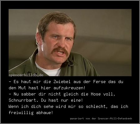 - Es haut mir die Zwiebel aus der Ferse das du den Mut hast hier aufzukreuzen!
- Nu sabber dir nicht gleich die Hose voll, Schnurrbart. Du hast nur eine! 
Wenn ich dich sehe wird mir so schlecht, das ich freiwillig abhaue!