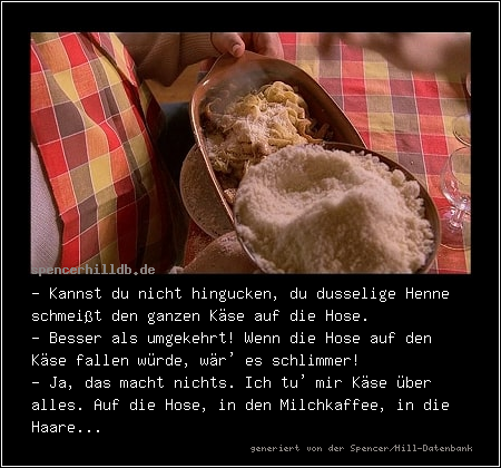 - Kannst du nicht hingucken, du dusselige Henne schmeißt den ganzen Käse auf die Hose.
- Besser als umgekehrt! Wenn die Hose auf den Käse fallen würde, wär' es schlimmer!
- Ja, das macht nichts. Ich tu' mir Käse über alles. Auf die Hose, in den Milchkaffee, in die Haare...
