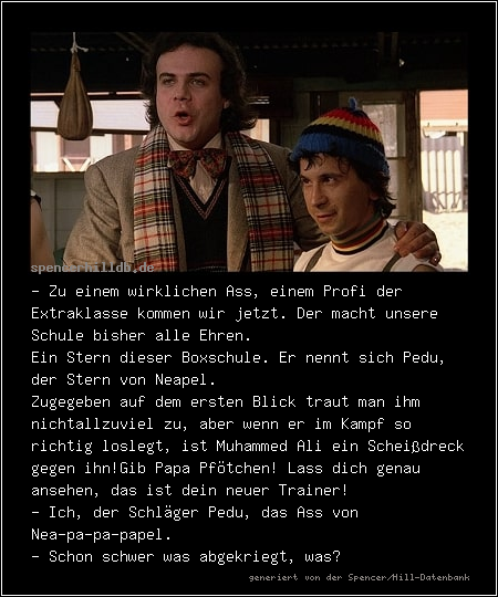 - Zu einem wirklichen Ass, einem Profi der Extraklasse kommen wir jetzt. Der macht unsere Schule bisher alle Ehren.
Ein Stern dieser Boxschule. Er nennt sich Pedu, der Stern von Neapel.Zugegeben auf dem ersten Blick traut man ihm nicht
allzuviel zu, aber wenn er im Kampf so richtig loslegt, ist Muhammed Ali ein Scheißdreck gegen ihn!
Gib Papa Pfötchen! Lass dich genau ansehen, das ist dein neuer Trainer!
- Ich, der Schläger Pedu, das Ass von Nea-pa-pa-papel.
- Schon schwer was abgekriegt, was?