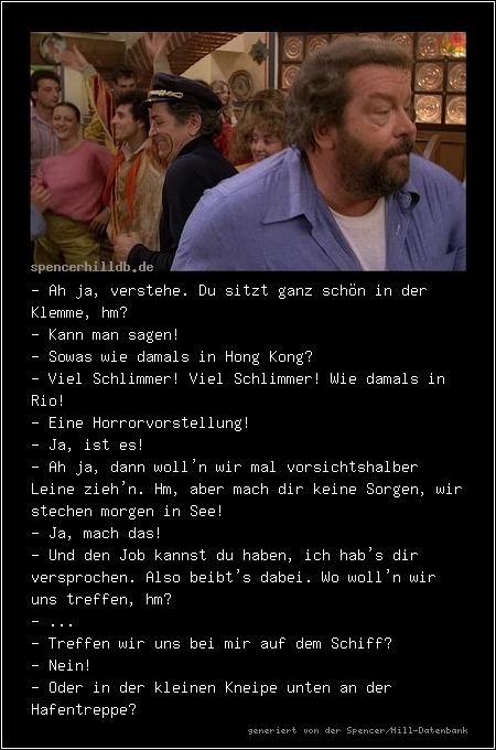 - Ah ja, verstehe. Du sitzt ganz schön in der Klemme, hm? 
- Kann man sagen!
- Sowas wie damals in Hong Kong?
- Viel Schlimmer! Viel Schlimmer! Wie damals in Rio!
- Eine Horrorvorstellung!
- Ja, ist es!
- Ah ja, dann woll'n wir mal vorsichtshalber Leine zieh'n. Hm, aber mach dir keine Sorgen, wir stechen morgen in See!
- Ja, mach das!
- Und den Job kannst du haben, ich hab's dir versprochen. Also beibt's dabei. Wo woll'n wir uns treffen, hm?
- ...
- Treffen wir uns bei mir auf dem Schiff?
- Nein!
- Oder in der kleinen Kneipe unten an der Hafentreppe?