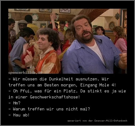 - Wir müssen die Dunkelheit ausnutzen. Wir treffen uns am Besten morgen, Eingang Mole 4!
- Oh Pfui, was für ein Platz. Da stinkt es ja wie in einer Geschwerkschaftshose! 
- Hm?
- Warum treffen wir uns nicht mal?
- Hau ab!
