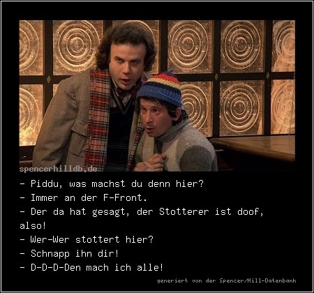 - Piddu, was machst du denn hier?
- Immer an der F-Front. 
- Der da hat gesagt, der Stotterer ist doof, also!
- Wer-Wer stottert hier?
- Schnapp ihn dir!
- D-D-D-Den mach ich alle!