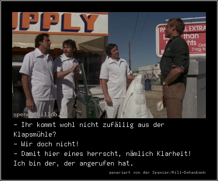 - Ihr kommt wohl nicht zufällig aus der Klapsmühle?
- Wir doch nicht!
- Damit hier eines herrscht, nämlich Klarheit! Ich bin der, der angerufen hat.