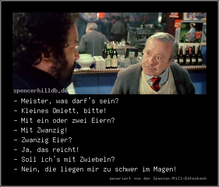 - Meister, was darf's sein?
- Kleines Omlett, bitte!
- Mit ein oder zwei Eiern?
- Mit Zwanzig!
- Zwanzig Eier?
- Ja, das reicht!
- Soll ich's mit Zwiebeln?
- Nein, die liegen mir zu schwer im Magen!