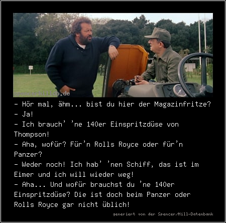 - Hör mal, ähm... bist du hier der Magazinfritze?
- Ja!
- Ich brauch' 'ne 140er Einspritzdüse von Thompson!
- Aha, wofür? Für'n Rolls Royce oder für'n Panzer?
- Weder noch! Ich hab' 'nen Schiff, das ist im Eimer und ich will wieder weg!
- Aha... Und wofür brauchst du 'ne 140er Einspritzdüse? Die ist doch beim Panzer oder Rolls Royce gar nicht üblich!