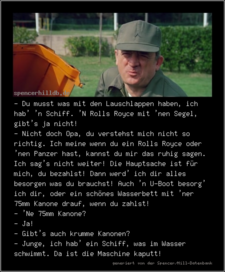 - Du musst was mit den Lauschlappen haben, ich hab' 'n Schiff. 'N Rolls Royce mit 'nen Segel, gibt's ja nicht!
- Nicht doch Opa, du verstehst mich nicht so richtig. Ich meine wenn du ein Rolls Royce oder 'nen Panzer hast, kannst du mir das ruhig sagen. Ich sag's nicht weiter! Die Hauptsache ist für mich, du bezahlst! Dann werd' ich dir alles besorgen was du brauchst! Auch 'n U-Boot besorg' ich dir, oder ein schönes Wasserbett mit 'ner 75mm Kanone drauf, wenn du zahlst!
- 'Ne 75mm Kanone?
- Ja!
- Gibt's auch krumme Kanonen?
- Junge, ich hab' ein Schiff, was im Wasser schwimmt. Da ist die Maschine kaputt!