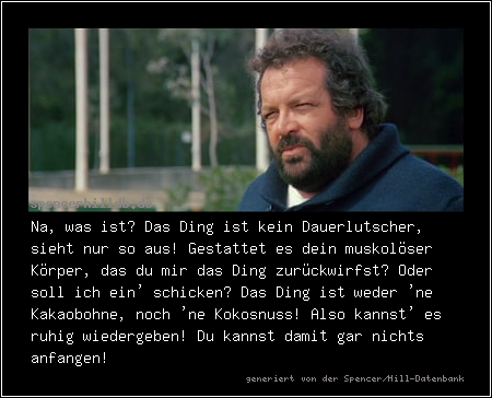 Na, was ist? Das Ding ist kein Dauerlutscher, sieht nur so aus! Gestattet es dein muskolöser Körper, das du mir das Ding zurückwirfst? Oder soll ich ein' schicken? Das Ding ist weder 'ne Kakaobohne, noch 'ne Kokosnuss! Also kannst' es ruhig wiedergeben! Du kannst damit gar nichts anfangen!
