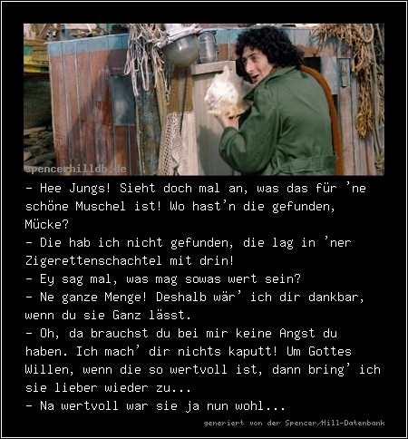 - Hee Jungs! Sieht doch mal an, was das für 'ne schöne Muschel ist! Wo hast'n die gefunden, Mücke?
- Die hab ich nicht gefunden, die lag in 'ner Zigerettenschachtel mit drin!
- Ey sag mal, was mag sowas wert sein?
- Ne ganze Menge! Deshalb wär' ich dir dankbar, wenn du sie Ganz lässt.
- Oh, da brauchst du bei mir keine Angst du haben. Ich mach' dir nichts kaputt! Um Gottes Willen, wenn die so wertvoll ist, dann bring' ich sie lieber wieder zu...
- Na wertvoll war sie ja nun wohl...