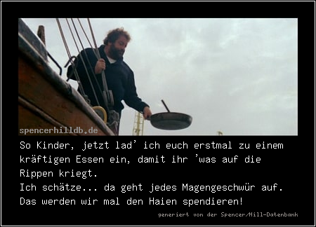 So Kinder, jetzt lad' ich euch erstmal zu einem kräftigen Essen ein, damit ihr 'was auf die Rippen kriegt.
Ich schätze... da geht jedes Magengeschwür auf. Das werden wir mal den Haien spendieren!