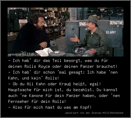 - Ich hab' dir das Teil besorgt, was du für deinen Rolls Royce oder deinen Panzer brauchst!
- Ich hab' dir schon 'mal gesagt: Ich habe 'nen Kahn, und kein' Rolls!
- Ob du Ali Kahn oder Krauß heißt, egal! Hauptsache für mich ist, du bezahlst. Du kannst auch 'ne Kanone für dein Panzer haben, oder 'nen Fernseher für dein Rolls!
- Also für mich hast du was am Kopf!