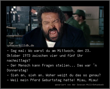 - Sag mal: Wo warst du am Mittwoch, den 23. Oktober 1973 zwischen vier und fünf Uhr nachmittags?
- Der Mensch kann Fragen stellen... Das war 'n Donnerstag! 
- Sieh an, sieh an. Woher weißt du das so genau?
- Weil mein Pferd Geburtstag hatte! Miau, Miau!
