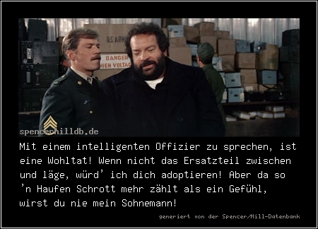 Mit einem intelligenten Offizier zu sprechen, ist eine Wohltat! Wenn nicht das Ersatzteil zwischen und läge, würd' ich dich adoptieren! Aber da so 'n Haufen Schrott mehr zählt wie ein Gefühl, wirst du nie mein Sohnemann!