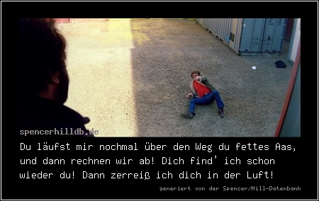 Du läufst mir nochmal über den Weg du fettes Aas, und dann rechnen wir ab! Dich find' ich schon wieder du! Dann zerreiß ich dich in der Luft!
