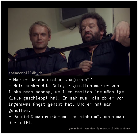 - War er da auch schon waagerecht?
- Nein senkrecht. Nein, eigentlich war er von links nach schräg, weil er nämlich 'ne mächtige Kiste geschleppt hat. Er sah aus, als ob er vor irgendwas Angst gehabt hat. Und er hat mir geholfen.
- Da sieht man wieder wo man hinkommt, wenn man Dir hilft.